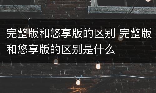 完整版和悠享版的区别 完整版和悠享版的区别是什么