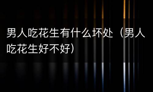 男人吃花生有什么坏处（男人吃花生好不好）
