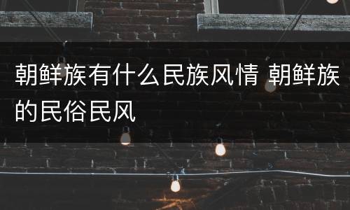 朝鲜族有什么民族风情 朝鲜族的民俗民风
