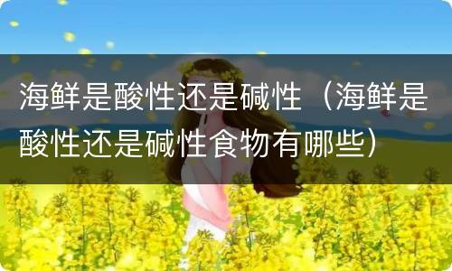 海鲜是酸性还是碱性（海鲜是酸性还是碱性食物有哪些）