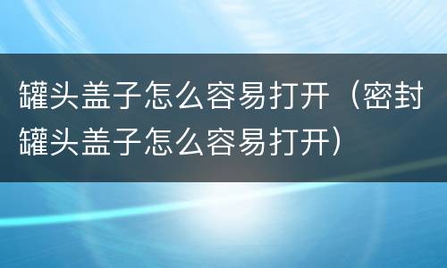 罐头盖子怎么容易打开（密封罐头盖子怎么容易打开）