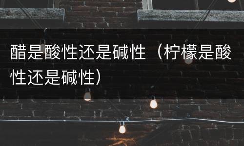醋是酸性还是碱性（柠檬是酸性还是碱性）