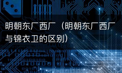明朝东厂西厂（明朝东厂西厂与锦衣卫的区别）