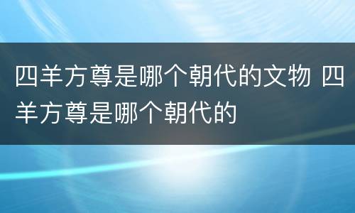 四羊方尊是哪个朝代的文物 四羊方尊是哪个朝代的