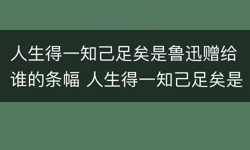 人生得一知己足矣是鲁迅赠给谁的条幅 人生得一知己足矣是鲁迅赠给谁的条幅书赠