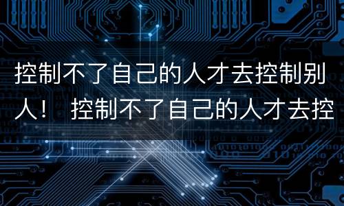 控制不了自己的人才去控制别人！ 控制不了自己的人才去控制别人的人
