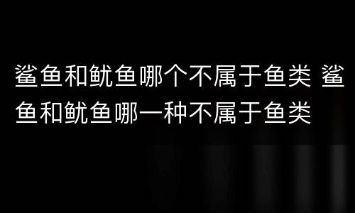 鲨鱼和鱿鱼哪个不属于鱼类 鲨鱼和鱿鱼哪一种不属于鱼类