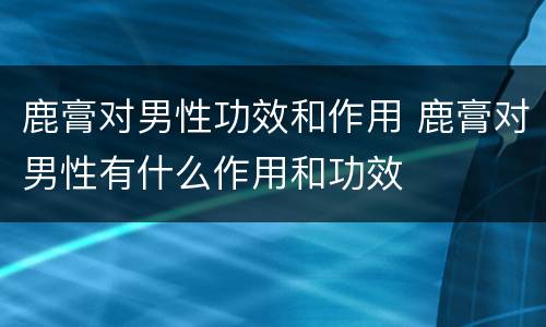 鹿膏对男性功效和作用 鹿膏对男性有什么作用和功效