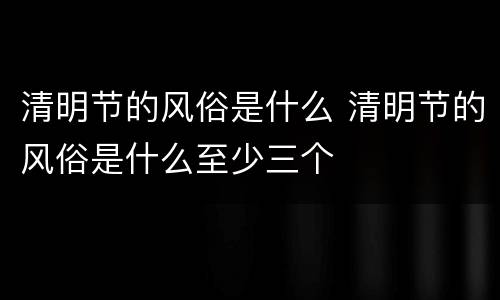清明节的风俗是什么 清明节的风俗是什么至少三个