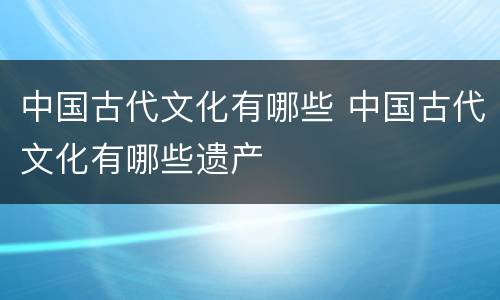 中国古代文化有哪些 中国古代文化有哪些遗产