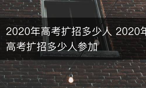 2020年高考扩招多少人 2020年高考扩招多少人参加