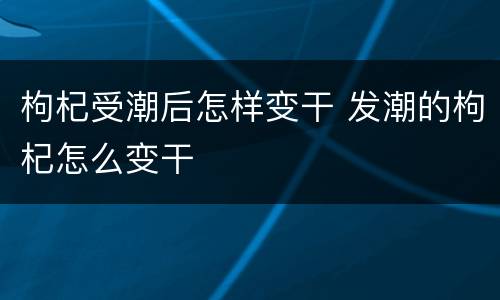 枸杞受潮后怎样变干 发潮的枸杞怎么变干