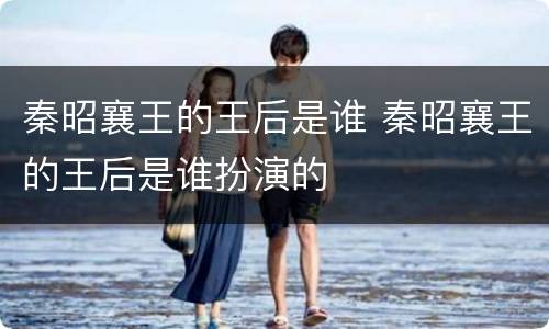 秦昭襄王的王后是谁 秦昭襄王的王后是谁扮演的