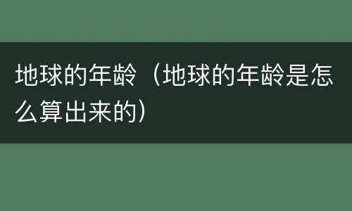 地球的年龄（地球的年龄是怎么算出来的）