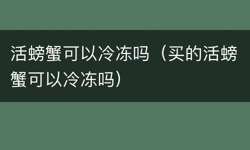 活螃蟹可以冷冻吗（买的活螃蟹可以冷冻吗）
