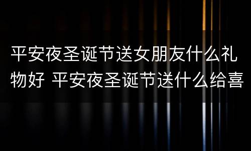 平安夜圣诞节送女朋友什么礼物好 平安夜圣诞节送什么给喜欢的女孩子