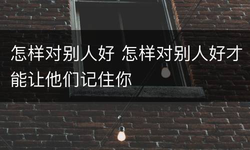 怎样对别人好 怎样对别人好才能让他们记住你