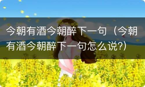 今朝有酒今朝醉下一句（今朝有酒今朝醉下一句怎么说?）