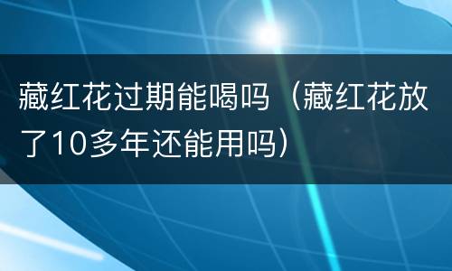 藏红花过期能喝吗（藏红花放了10多年还能用吗）