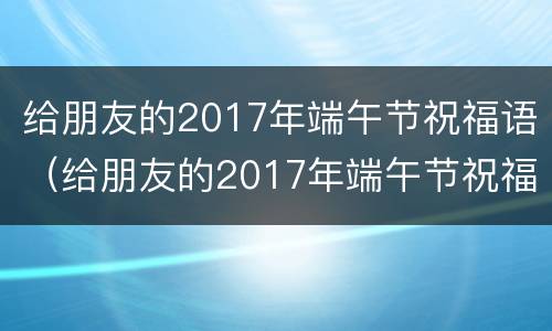 给朋友的2017年端午节祝福语（给朋友的2017年端午节祝福语怎么说）