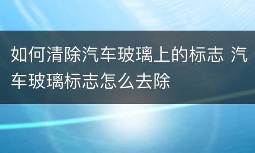 如何清除汽车玻璃上的标志 汽车玻璃标志怎么去除