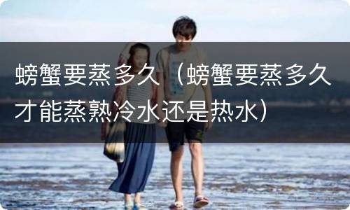 螃蟹要蒸多久（螃蟹要蒸多久才能蒸熟冷水还是热水）