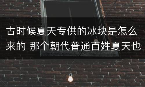 古时候夏天专供的冰块是怎么来的 那个朝代普通百姓夏天也能用冰块
