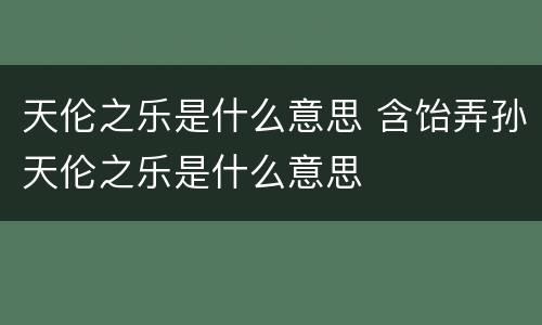 天伦之乐是什么意思 含饴弄孙天伦之乐是什么意思