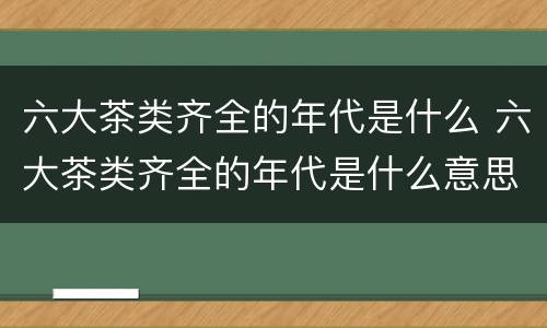 六大茶类齐全的年代是什么 六大茶类齐全的年代是什么意思