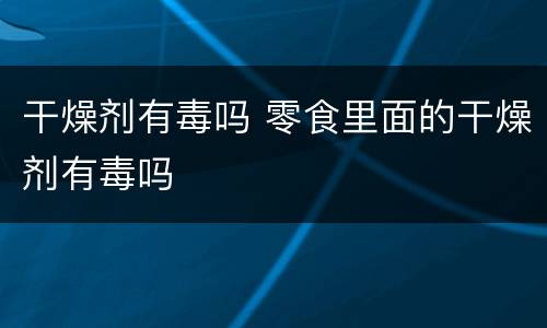 干燥剂有毒吗 零食里面的干燥剂有毒吗