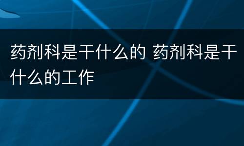 药剂科是干什么的 药剂科是干什么的工作