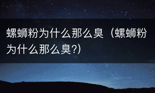 螺蛳粉为什么那么臭（螺蛳粉为什么那么臭?）