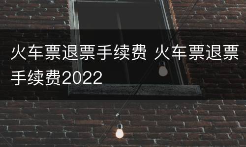 火车票退票手续费 火车票退票手续费2022