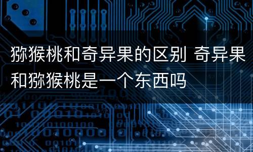 猕猴桃和奇异果的区别 奇异果和猕猴桃是一个东西吗