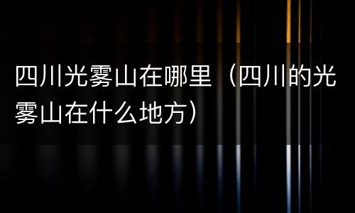 四川光雾山在哪里（四川的光雾山在什么地方）