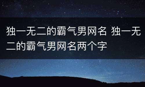 独一无二的霸气男网名 独一无二的霸气男网名两个字