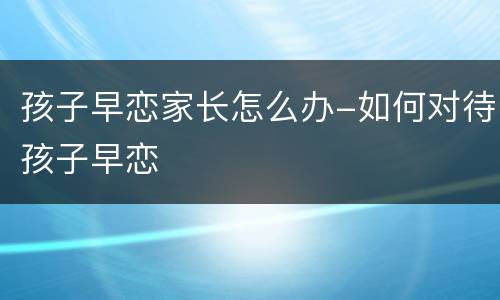 孩子早恋家长怎么办-如何对待孩子早恋