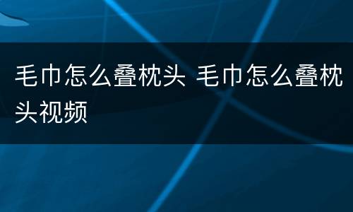 毛巾怎么叠枕头 毛巾怎么叠枕头视频