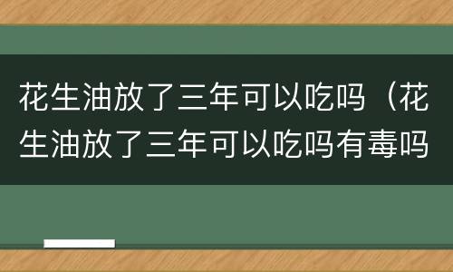 花生油放了三年可以吃吗（花生油放了三年可以吃吗有毒吗）