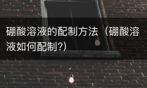 硼酸溶液的配制方法（硼酸溶液如何配制?）