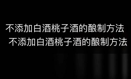 不添加白酒桃子酒的酿制方法 不添加白酒桃子酒的酿制方法视频