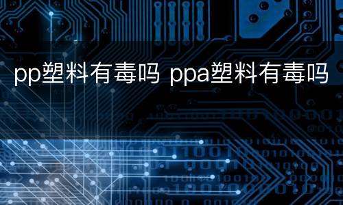 pp塑料有毒吗 ppa塑料有毒吗
