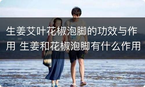生姜艾叶花椒泡脚的功效与作用 生姜和花椒泡脚有什么作用