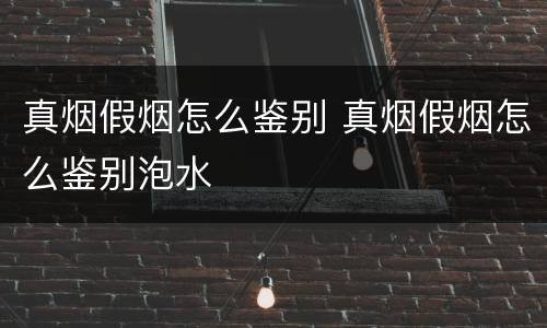 真烟假烟怎么鉴别 真烟假烟怎么鉴别泡水