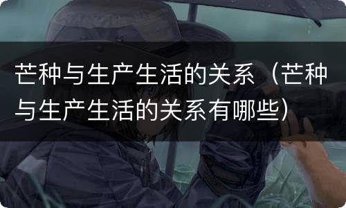 芒种与生产生活的关系（芒种与生产生活的关系有哪些）