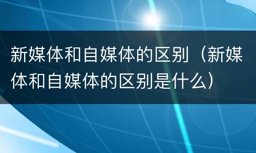 新媒体和自媒体的区别（新媒体和自媒体的区别是什么）