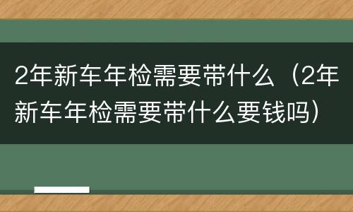 2年新车年检需要带什么（2年新车年检需要带什么要钱吗）