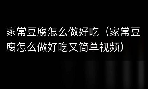 家常豆腐怎么做好吃（家常豆腐怎么做好吃又简单视频）