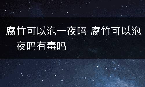 腐竹可以泡一夜吗 腐竹可以泡一夜吗有毒吗