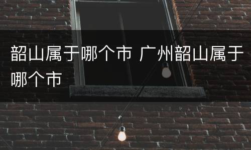 韶山属于哪个市 广州韶山属于哪个市